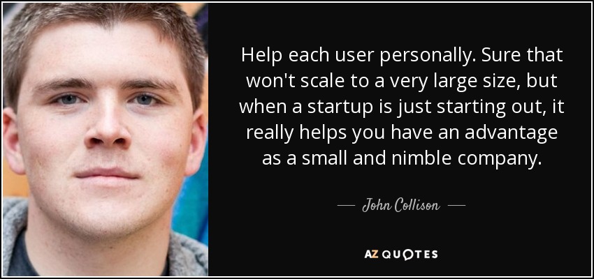 Help each user personally. Sure that won't scale to a very large size, but when a startup is just starting out, it really helps you have an advantage as a small and nimble company. - John Collison