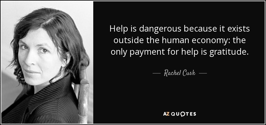 Help is dangerous because it exists outside the human economy: the only payment for help is gratitude. - Rachel Cusk
