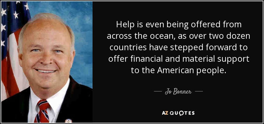 Help is even being offered from across the ocean, as over two dozen countries have stepped forward to offer financial and material support to the American people. - Jo Bonner