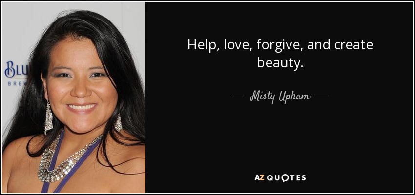 Help, love, forgive, and create beauty. - Misty Upham