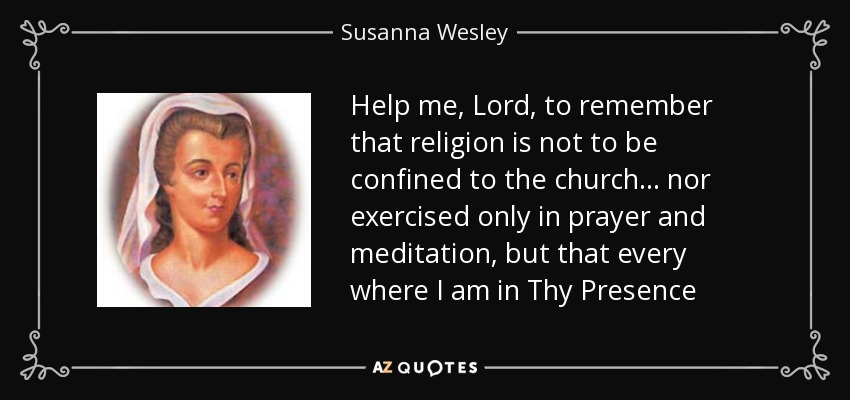 Help me, Lord, to remember that religion is not to be confined to the church... nor exercised only in prayer and meditation, but that every where I am in Thy Presence - Susanna Wesley
