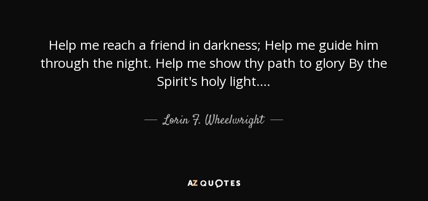 Help me reach a friend in darkness; Help me guide him through the night. Help me show thy path to glory By the Spirit's holy light. . . . - Lorin F. Wheelwright