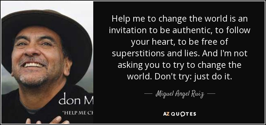 Help me to change the world is an invitation to be authentic, to follow your heart, to be free of superstitions and lies. And I'm not asking you to try to change the world. Don't try: just do it. - Miguel Angel Ruiz