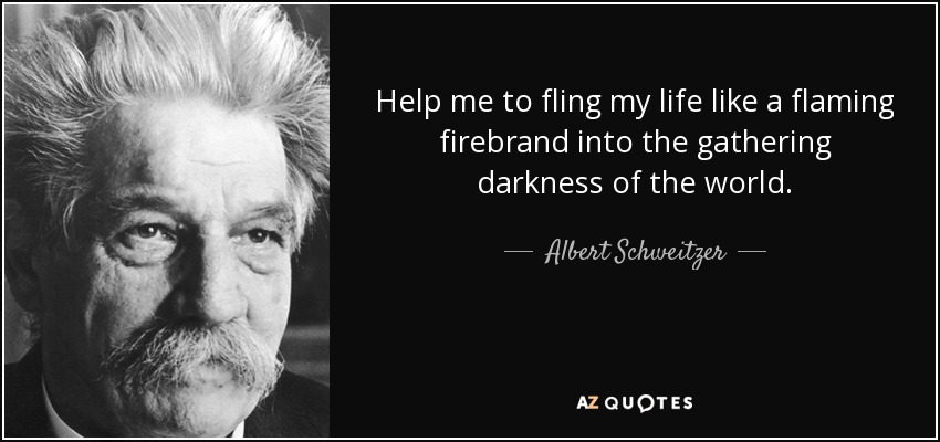Help me to fling my life like a flaming firebrand into the gathering darkness of the world. - Albert Schweitzer