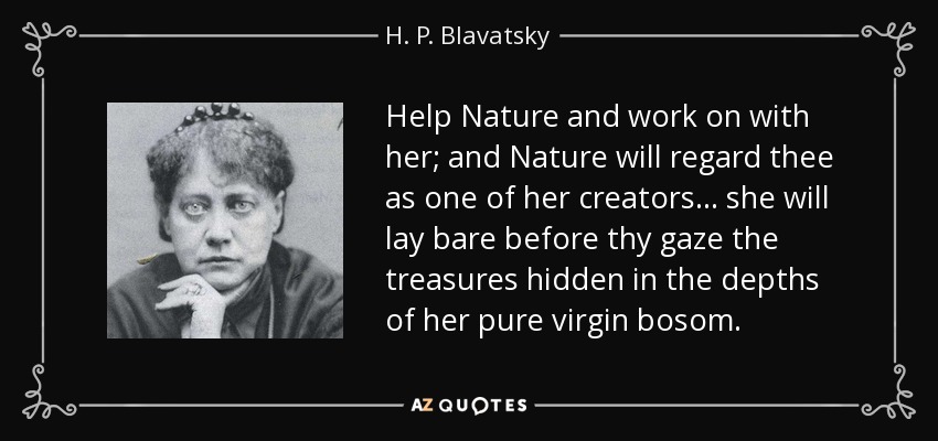 Help Nature and work on with her; and Nature will regard thee as one of her creators . . . she will lay bare before thy gaze the treasures hidden in the depths of her pure virgin bosom. - H. P. Blavatsky