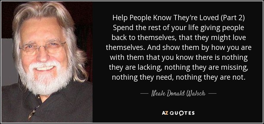 Help People Know They're Loved (Part 2) Spend the rest of your life giving people back to themselves, that they might love themselves. And show them by how you are with them that you know there is nothing they are lacking, nothing they are missing, nothing they need, nothing they are not. - Neale Donald Walsch