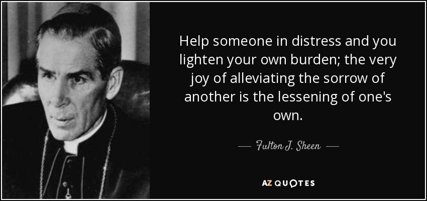 Help someone in distress and you lighten your own burden; the very joy of alleviating the sorrow of another is the lessening of one's own. - Fulton J. Sheen