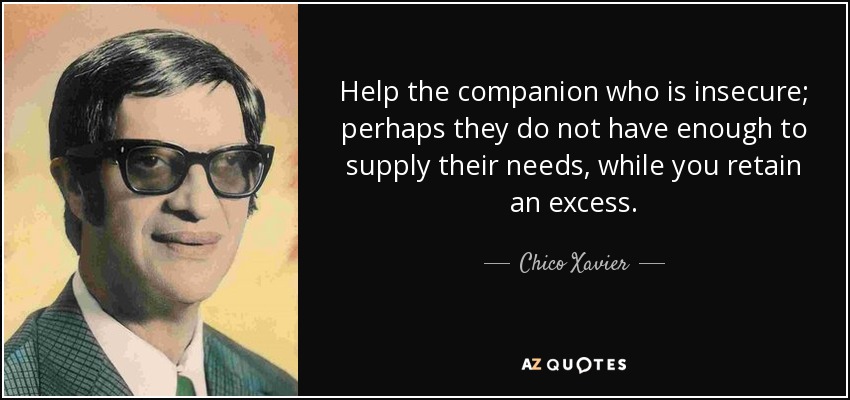 Help the companion who is insecure; perhaps they do not have enough to supply their needs, while you retain an excess. - Chico Xavier