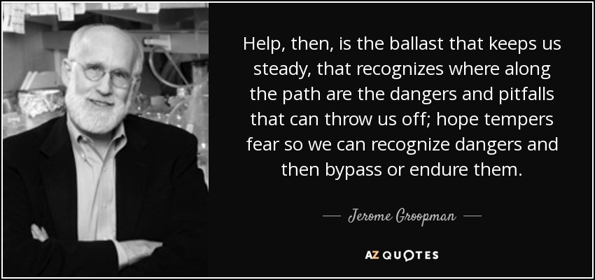 Help, then, is the ballast that keeps us steady, that recognizes where along the path are the dangers and pitfalls that can throw us off; hope tempers fear so we can recognize dangers and then bypass or endure them. - Jerome Groopman