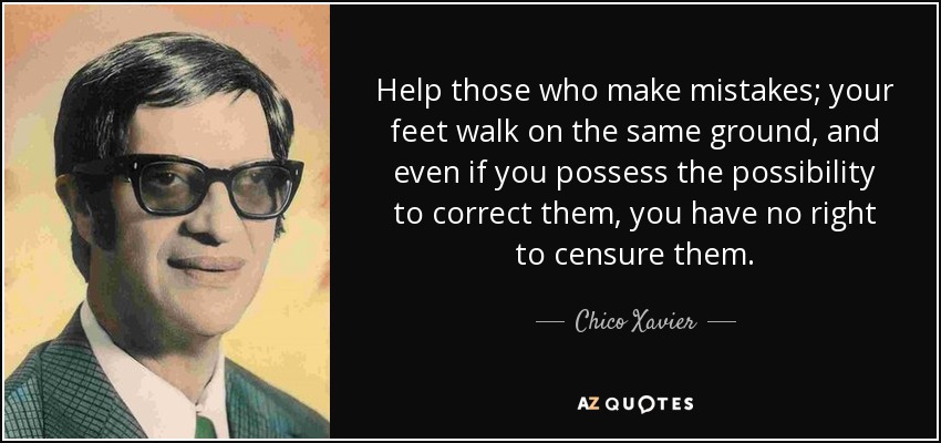 Help those who make mistakes; your feet walk on the same ground, and even if you possess the possibility to correct them, you have no right to censure them. - Chico Xavier