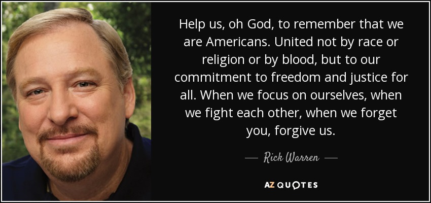 Help us, oh God, to remember that we are Americans. United not by race or religion or by blood, but to our commitment to freedom and justice for all. When we focus on ourselves, when we fight each other, when we forget you, forgive us. - Rick Warren