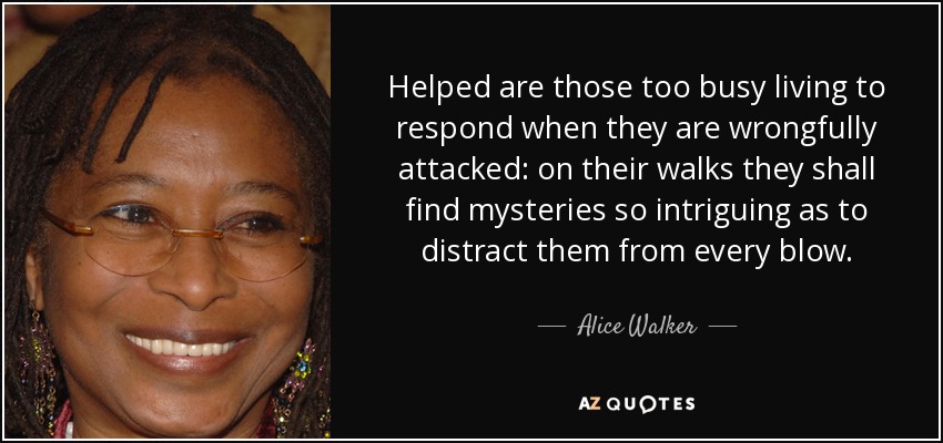 Helped are those too busy living to respond when they are wrongfully attacked: on their walks they shall find mysteries so intriguing as to distract them from every blow. - Alice Walker