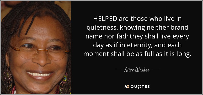 HELPED are those who live in quietness, knowing neither brand name nor fad; they shall live every day as if in eternity, and each moment shall be as full as it is long. - Alice Walker