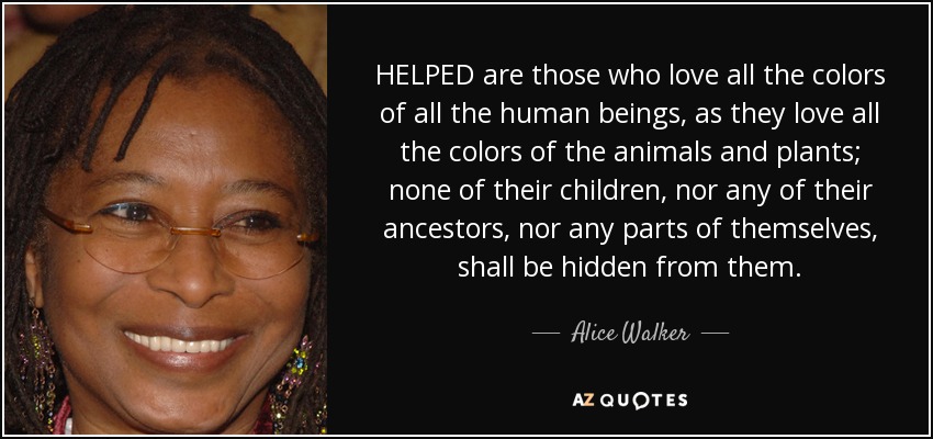 HELPED are those who love all the colors of all the human beings, as they love all the colors of the animals and plants; none of their children, nor any of their ancestors, nor any parts of themselves, shall be hidden from them. - Alice Walker