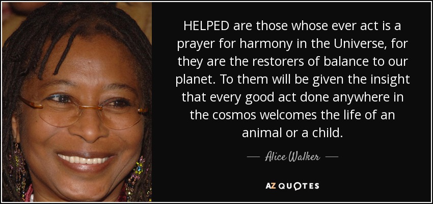 HELPED are those whose ever act is a prayer for harmony in the Universe, for they are the restorers of balance to our planet. To them will be given the insight that every good act done anywhere in the cosmos welcomes the life of an animal or a child. - Alice Walker