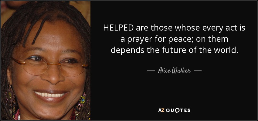 HELPED are those whose every act is a prayer for peace; on them depends the future of the world. - Alice Walker