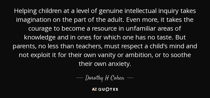 Helping children at a level of genuine intellectual inquiry takes imagination on the part of the adult. Even more, it takes the courage to become a resource in unfamiliar areas of knowledge and in ones for which one has no taste. But parents, no less than teachers, must respect a child's mind and not exploit it for their own vanity or ambition, or to soothe their own anxiety. - Dorothy H Cohen