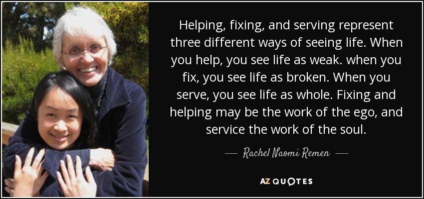 Helping, fixing, and serving represent three different ways of seeing life. When you help, you see life as weak. when you fix, you see life as broken. When you serve, you see life as whole. Fixing and helping may be the work of the ego, and service the work of the soul. - Rachel Naomi Remen