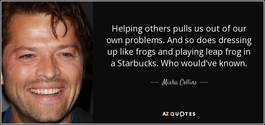 Helping others pulls us out of our own problems. And so does dressing up like frogs and playing leap frog in a Starbucks. Who would've known. - Misha Collins