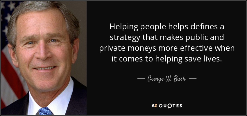 Helping people helps defines a strategy that makes public and private moneys more effective when it comes to helping save lives. - George W. Bush