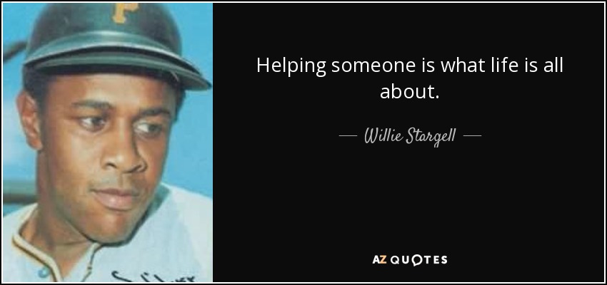 Helping someone is what life is all about. - Willie Stargell