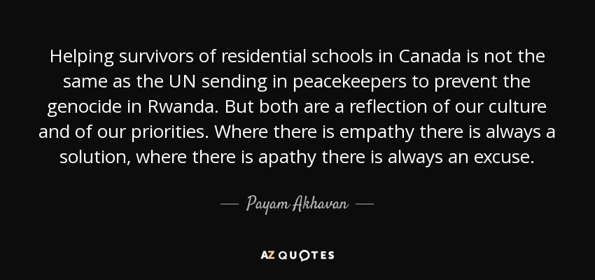 Helping survivors of residential schools in Canada is not the same as the UN sending in peacekeepers to prevent the genocide in Rwanda. But both are a reflection of our culture and of our priorities. Where there is empathy there is always a solution, where there is apathy there is always an excuse. - Payam Akhavan