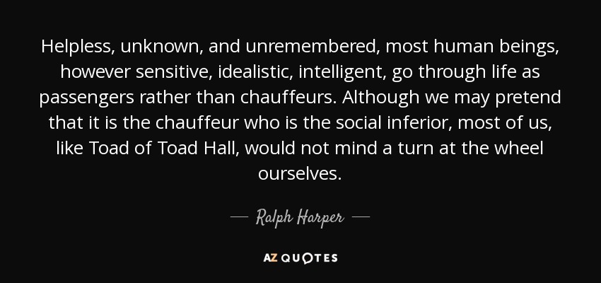Helpless, unknown, and unremembered, most human beings, however sensitive, idealistic, intelligent, go through life as passengers rather than chauffeurs. Although we may pretend that it is the chauffeur who is the social inferior, most of us, like Toad of Toad Hall, would not mind a turn at the wheel ourselves. - Ralph Harper