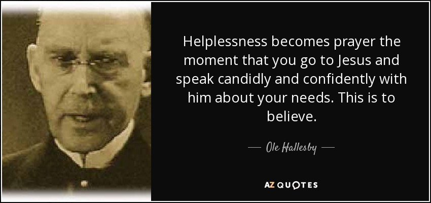 Helplessness becomes prayer the moment that you go to Jesus and speak candidly and confidently with him about your needs. This is to believe. - Ole Hallesby