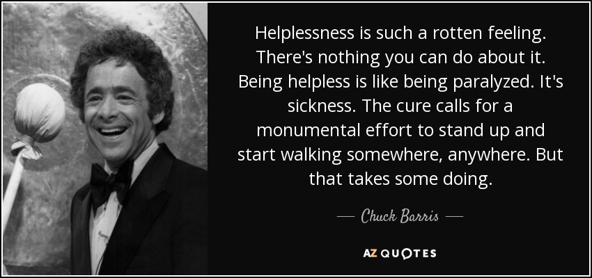 Helplessness is such a rotten feeling. There's nothing you can do about it. Being helpless is like being paralyzed. It's sickness. The cure calls for a monumental effort to stand up and start walking somewhere, anywhere. But that takes some doing. - Chuck Barris