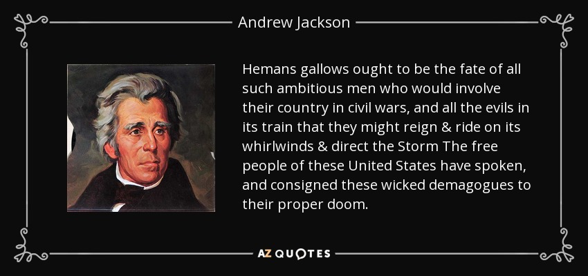 Hemans gallows ought to be the fate of all such ambitious men who would involve their country in civil wars, and all the evils in its train that they might reign & ride on its whirlwinds & direct the Storm The free people of these United States have spoken, and consigned these wicked demagogues to their proper doom. - Andrew Jackson