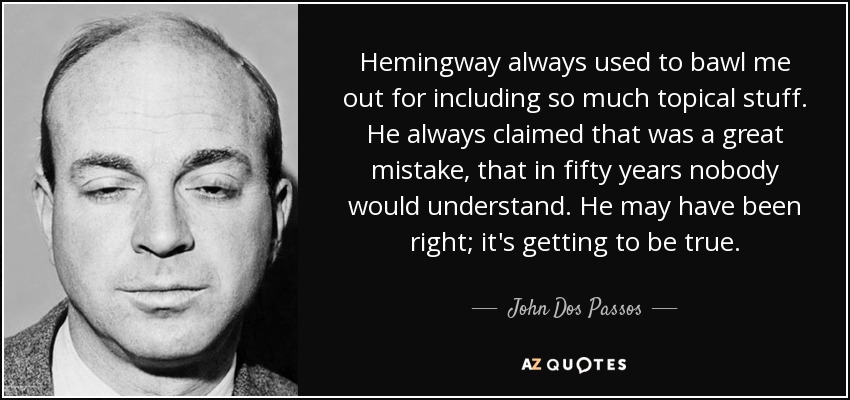 Hemingway always used to bawl me out for including so much topical stuff. He always claimed that was a great mistake, that in fifty years nobody would understand. He may have been right; it's getting to be true. - John Dos Passos