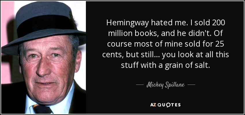 Hemingway hated me. I sold 200 million books, and he didn't. Of course most of mine sold for 25 cents, but still... you look at all this stuff with a grain of salt. - Mickey Spillane