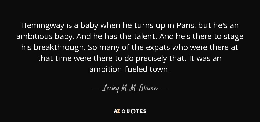 Hemingway is a baby when he turns up in Paris, but he's an ambitious baby. And he has the talent. And he's there to stage his breakthrough. So many of the expats who were there at that time were there to do precisely that. It was an ambition-fueled town. - Lesley M. M. Blume