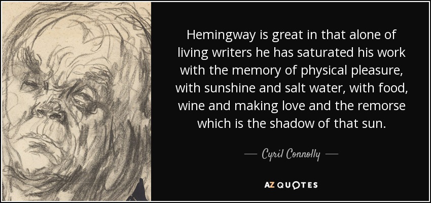 Hemingway is great in that alone of living writers he has saturated his work with the memory of physical pleasure, with sunshine and salt water, with food, wine and making love and the remorse which is the shadow of that sun. - Cyril Connolly