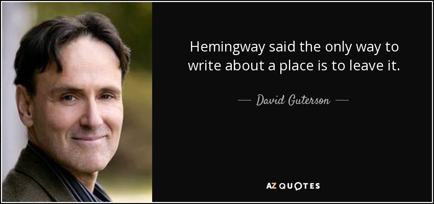 Hemingway said the only way to write about a place is to leave it. - David Guterson