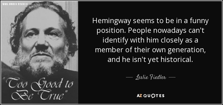 Hemingway seems to be in a funny position. People nowadays can't identify with him closely as a member of their own generation, and he isn't yet historical. - Leslie Fiedler