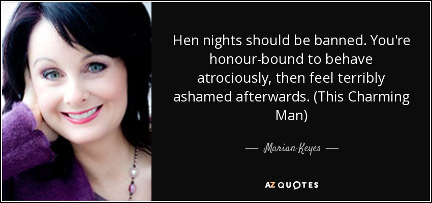 Hen nights should be banned. You're honour-bound to behave atrociously, then feel terribly ashamed afterwards. (This Charming Man) - Marian Keyes