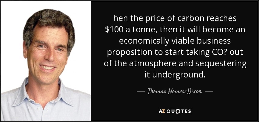 hen the price of carbon reaches $100 a tonne, then it will become an economically viable business proposition to start taking CO₂ out of the atmosphere and sequestering it underground. - Thomas Homer-Dixon