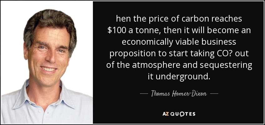 hen the price of carbon reaches $100 a tonne, then it will become an economically viable business proposition to start taking CO₂ out of the atmosphere and sequestering it underground. - Thomas Homer-Dixon