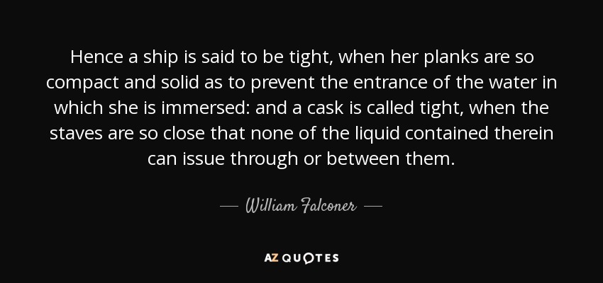 Hence a ship is said to be tight, when her planks are so compact and solid as to prevent the entrance of the water in which she is immersed: and a cask is called tight, when the staves are so close that none of the liquid contained therein can issue through or between them. - William Falconer