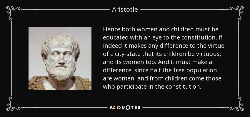 Hence both women and children must be educated with an eye to the constitution, if indeed it makes any difference to the virtue of a city-state that its children be virtuous, and its women too. And it must make a difference, since half the free population are women, and from children come those who participate in the constitution. - Aristotle
