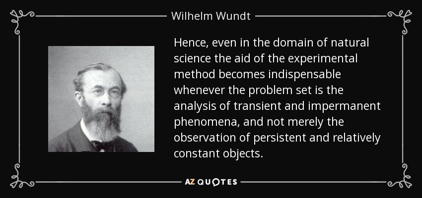 Hence, even in the domain of natural science the aid of the experimental method becomes indispensable whenever the problem set is the analysis of transient and impermanent phenomena, and not merely the observation of persistent and relatively constant objects. - Wilhelm Wundt