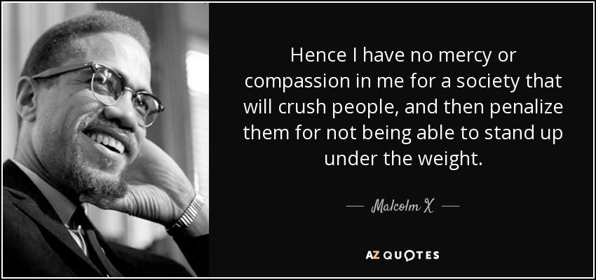Hence I have no mercy or compassion in me for a society that will crush people, and then penalize them for not being able to stand up under the weight. - Malcolm X