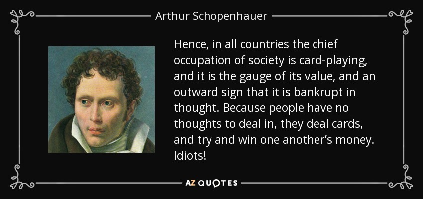 Hence, in all countries the chief occupation of society is card-playing, and it is the gauge of its value, and an outward sign that it is bankrupt in thought. Because people have no thoughts to deal in, they deal cards, and try and win one another’s money. Idiots! - Arthur Schopenhauer
