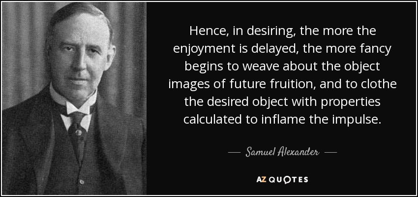 Hence, in desiring, the more the enjoyment is delayed, the more fancy begins to weave about the object images of future fruition, and to clothe the desired object with properties calculated to inflame the impulse. - Samuel Alexander