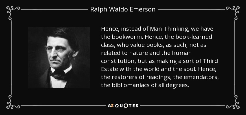 Hence, instead of Man Thinking, we have the bookworm. Hence, the book-learned class, who value books, as such; not as related to nature and the human constitution, but as making a sort of Third Estate with the world and the soul. Hence, the restorers of readings, the emendators, the bibliomaniacs of all degrees. - Ralph Waldo Emerson