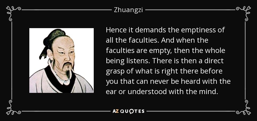 Hence it demands the emptiness of all the faculties. And when the faculties are empty, then the whole being listens. There is then a direct grasp of what is right there before you that can never be heard with the ear or understood with the mind. - Zhuangzi