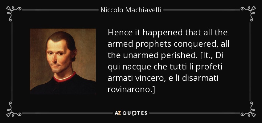 Hence it happened that all the armed prophets conquered, all the unarmed perished. [It., Di qui nacque che tutti li profeti armati vincero, e li disarmati rovinarono.] - Niccolo Machiavelli