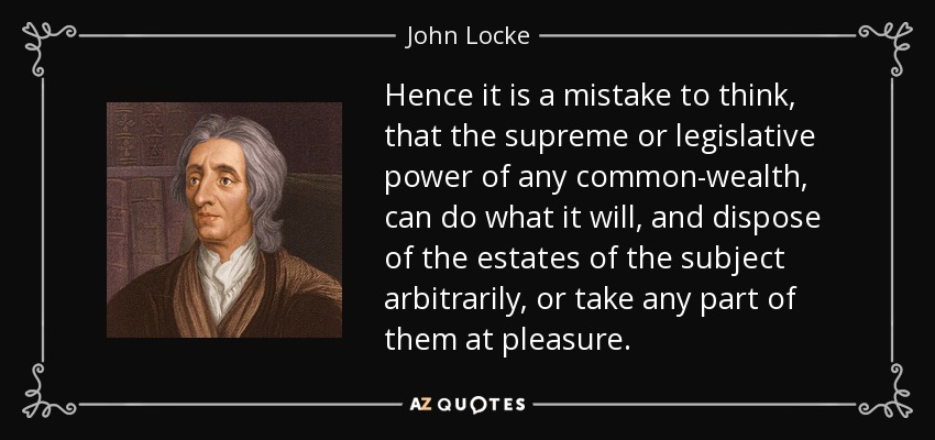 Hence it is a mistake to think, that the supreme or legislative power of any common-wealth, can do what it will, and dispose of the estates of the subject arbitrarily, or take any part of them at pleasure. - John Locke