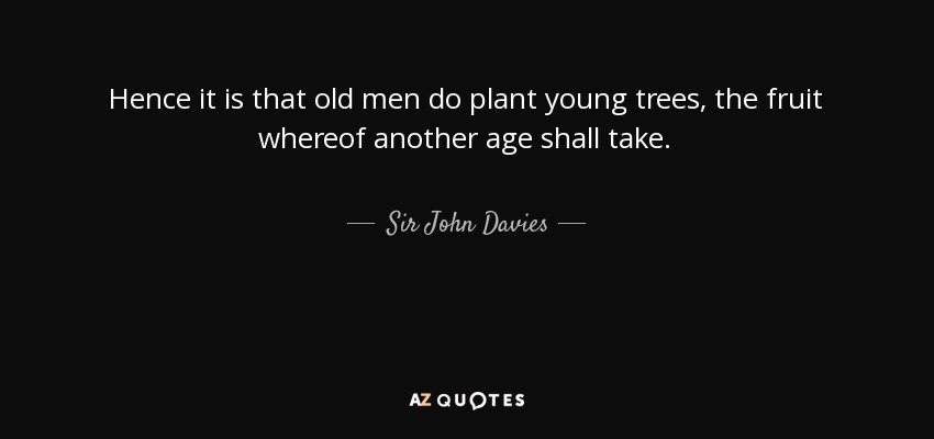 Hence it is that old men do plant young trees, the fruit whereof another age shall take. - Sir John Davies